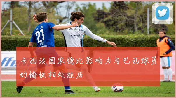 卡西谈国家德比影响力与巴西球员的愉快相处经历