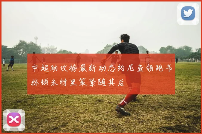 中超助攻榜最新动态约尼查领跑韦林顿米特里策紧随其后