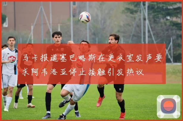 马卡报道塞巴略斯在更衣室发声要求阿韦洛亚停止接触引发热议