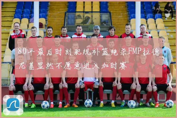 80平最后时刻犯规补篮绝杀FMP拉德尼基显然不愿意进入加时赛