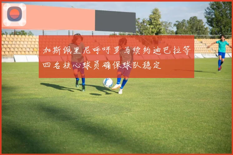 加斯佩里尼呼吁罗马续约迪巴拉等四名核心球员确保球队稳定