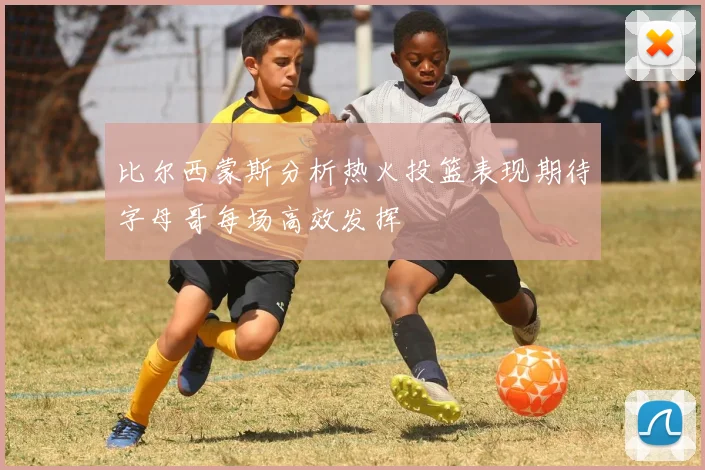 比尔西蒙斯分析热火投篮表现期待字母哥每场高效发挥