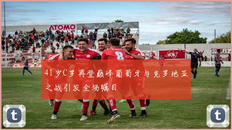 41岁C罗再登巅峰葡萄牙与克罗地亚之战引发全场瞩目