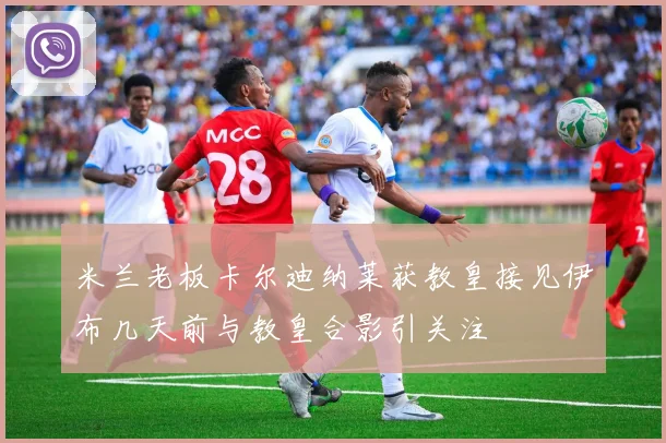 米兰老板卡尔迪纳莱获教皇接见伊布几天前与教皇合影引关注