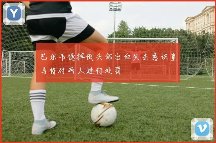 巴尔韦德摔倒头部出血失去意识皇马将对两人进行处罚