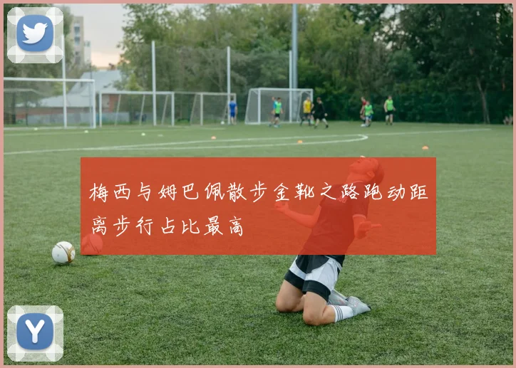 梅西与姆巴佩散步金靴之路跑动距离步行占比最高