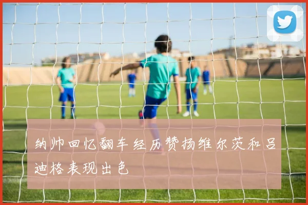 纳帅回忆翻车经历赞扬维尔茨和吕迪格表现出色