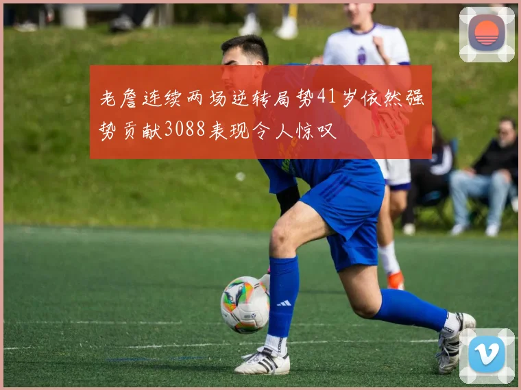 老詹连续两场逆转局势41岁依然强势贡献3088表现令人惊叹