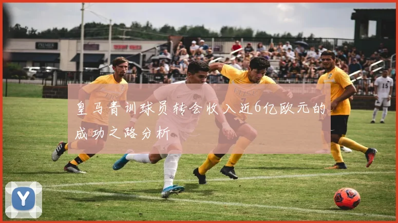 皇马青训球员转会收入近6亿欧元的成功之路分析