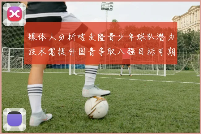 媒体人分析喀麦隆青少年球队潜力技术需提升国青争取八强目标可期