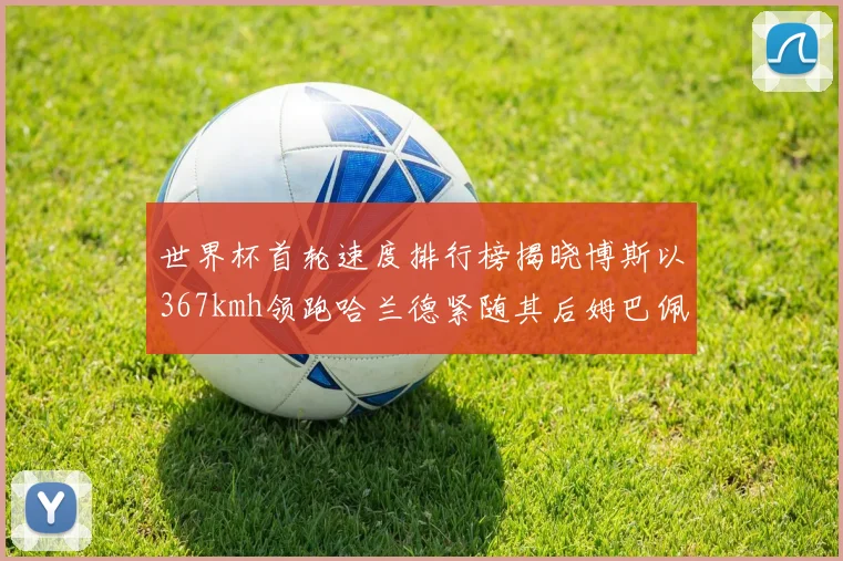 世界杯首轮速度排行榜揭晓博斯以367kmh领跑哈兰德紧随其后姆巴佩位列第九