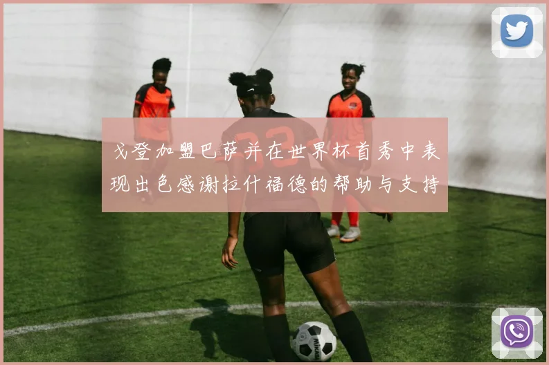 戈登加盟巴萨并在世界杯首秀中表现出色感谢拉什福德的帮助与支持