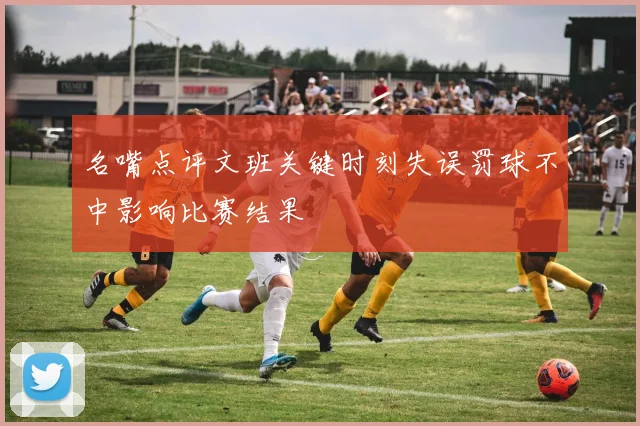 名嘴点评文班关键时刻失误罚球不中影响比赛结果